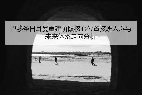 巴黎圣日耳曼重建阶段核心位置接班人选与未来体系走向分析